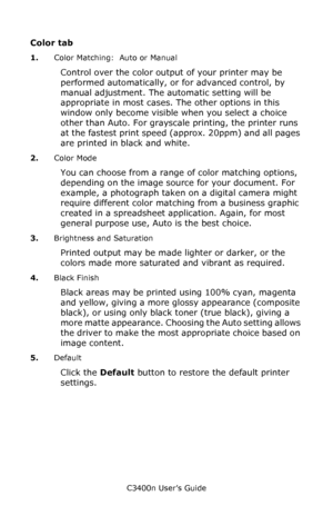 Page 31C3400n User’s Guide
31
Color tab 
1.Color Matching:  Auto or Manual
Control over the color output of your printer may be 
performed automatically, or for advanced control, by 
manual adjustment. The automatic setting will be 
appropriate in most cases. The other options in this 
window only become visible when you select a choice 
other than Auto. For grayscale printing, the printer runs 
at the fastest print speed (approx. 20ppm) and all pages 
are printed in black and white.
2.Color Mode
You can choose...