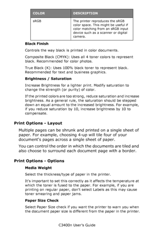 Page 38C3400n User’s Guide
38 Black Finish
Controls the way black is printed in color documents.
Composite Black (CMYK): Uses all 4 toner colors to represent 
black. Recommended for color photos.
True Black (K): Uses 100% black toner to represent black. 
Recommended for text and business graphics.
Brightness / Saturation
Increase Brightness for a lighter print. Modify saturation to 
change the strength (or purity) of color.
If the printed colors are too strong, reduce saturation and increase 
brightness. As a...