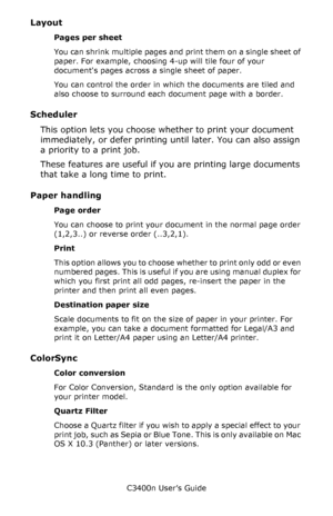 Page 42C3400n User’s Guide
42
Layout    
Pages per sheet
You can shrink multiple pages and print them on a single sheet of 
paper. For example, choosing 4-up will tile four of your 
documents pages across a single sheet of paper. 
You can control the order in which the documents are tiled and 
also choose to surround each document page with a border.
Scheduler  
This option lets you choose whether to print your document 
immediately, or defer printing until later. You can also assign 
a priority to a print...