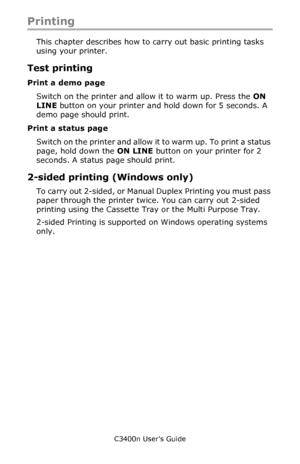 Page 46C3400n User’s Guide
46
Printing
This chapter describes how to carry out basic printing tasks 
using your printer.
Test printing
Print a demo page
Switch on the printer and allow it to warm up. Press the ON 
LINE button on your printer and hold down for 5 seconds. A 
demo page should print.
Print a status page
Switch on the printer and allow it to warm up. To print a status 
page, hold down the ON LINE button on your printer for 2 
seconds. A status page should print.
2-sided printing (Windows only)
To...
