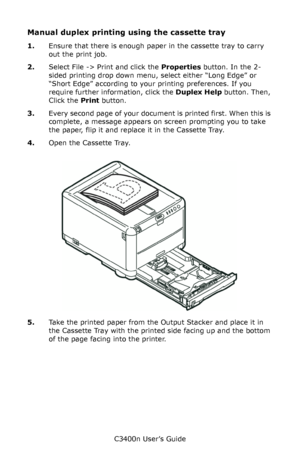 Page 47C3400n User’s Guide
47
Manual duplex printing using the cassette tray
1.Ensure that there is enough paper in the cassette tray to carry 
out the print job.
2.Select File -> Print and click the Properties button. In the 2-
sided printing drop down menu, select either “Long Edge” or 
“Short Edge” according to your printing preferences. If you 
require further information, click the Duplex Help button. Then, 
Click the Print button. 
3.Every second page of your document is printed first. When this is...