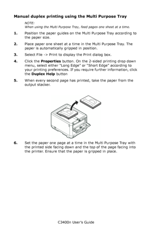 Page 49C3400n User’s Guide
49
Manual duplex printing using the Multi Purpose Tray
NOTE:
When using the Multi Purpose Tray, feed pages one sheet at a time. 
1.Position the paper guides on the Multi Purpose Tray according to 
the paper size.
2.Place paper one sheet at a time in the Multi Purpose Tray. The 
paper is automatically gripped in position.
3.Select File -> Print to display the Print dialog box.
4.Click the Properties button. On the 2-sided printing drop down 
menu, select either “Long Edge” or “Short...