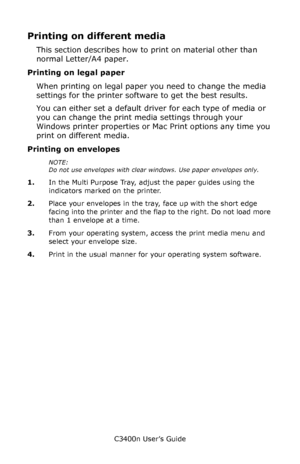 Page 51C3400n User’s Guide
51
Printing on different media
This section describes how to print on material other than 
normal Letter/A4 paper.
Printing on legal paper
When printing on legal paper you need to change the media 
settings for the printer software to get the best results.
You can either set a default driver for each type of media or 
you can change the print media settings through your 
Windows printer properties or Mac Print options any time you 
print on different media.
Printing on envelopes...