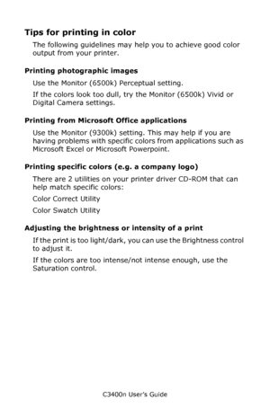 Page 56C3400n User’s Guide
56
Tips for printing in color
The following guidelines may help you to achieve good color 
output from your printer.
Printing photographic images
Use the Monitor (6500k) Perceptual setting. 
If the colors look too dull, try the Monitor (6500k) Vivid or 
Digital Camera settings.
Printing from Microsoft Office applications
Use the Monitor (9300k) setting. This may help if you are 
having problems with specific colors from applications such as 
Microsoft Excel or Microsoft Powerpoint....