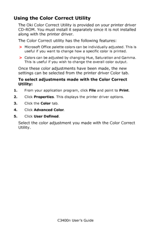 Page 60C3400n User’s Guide
60
Using the Color Correct Utility
The Oki Color Correct Utility is provided on your printer driver 
CD-ROM. You must install it separately since it is not installed 
along with the printer driver.
The Color Correct utility has the following features:
>Microsoft Office palette colors can be individually adjusted. This is 
useful if you want to change how a specific color is printed.
>Colors can be adjusted by changing Hue, Saturation and Gamma. 
This is useful if you wish to change...
