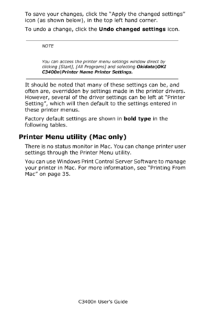 Page 63C3400n User’s Guide
63
To save your changes, click the “Apply the changed settings” 
icon (as shown below), in the top left hand corner.   
To undo a change, click the Undo changed settings icon.  
 
  
It should be noted that many of these settings can be, and 
often are, overridden by settings made in the printer drivers. 
However, several of the driver settings can be left at “Printer 
Setting”, which will then default to the settings entered in 
these printer menus.
Factory default settings are shown...