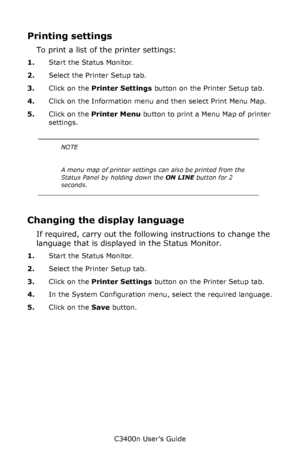 Page 74C3400n User’s Guide
74
Printing settings
To print a list of the printer settings:
1.Start the Status Monitor.
2.Select the Printer Setup tab.
3.Click on the Printer Settings button on the Printer Setup tab.
4.Click on the Information menu and then select Print Menu Map.
5.Click on the Printer Menu button to print a Menu Map of printer 
settings.
    
Changing the display language
If required, carry out the following instructions to change the 
language that is displayed in the Status Monitor.
1.Start the...