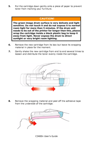 Page 79C3400n User’s Guide
79 5.Put the cartridge down gently onto a piece of paper to prevent 
toner from marking your furniture.
   
6.Remove the new cartridge from its box but leave its wrapping 
material in place for the moment.
7.Gently shake the new cartridge from end to end several times to 
loosen and distribute the toner evenly inside the cartridge.
     Shake.jpg  
8.Remove the wrapping material and peel off the adhesive tape 
from the underside of the cartridge.
     Tape.jpg  
CAUTION!
The green...