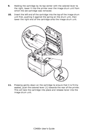 Page 80C3400n User’s Guide
80 9.Holding the cartridge by its top center with the colored lever to 
the right, lower it into the printer over the image drum unit from 
which the old cartridge was removed.
10.Insert the left end of the cartridge into the top of the image drum 
unit first, pushing it against the spring on the drum unit, then 
lower the right end of the cartridge onto the image drum unit.
     Toner_replace_F5_03.jpg  
11.Pressing gently down on the cartridge to ensure that it is firmly 
seated,...