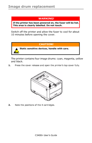 Page 82C3400n User’s Guide
82
Image drum replacement
    
Switch off the printer and allow the fuser to cool for about 
10 minutes before opening the cover.
        
The printer contains four image drums: cyan, magenta, yellow 
and black.
1.Press the cover release and open the printer’s top cover fully.
    cover open button_F5_23.jpg 
2.Note the positions of the 4 cartridges.
WARNING!
If the printer has been powered on, the fuser will be hot. 
This area is clearly labelled. Do not touch.
CAUTION!
Static...