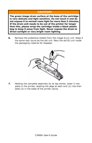 Page 84C3400n User’s Guide
84
   
6.Remove the protective sheets from the image drum unit. Keep it 
the same way round as the old unit. Pack the old ID unit inside 
the packaging material for disposal.
       Toner_remove paper _Fig1_24.jpg  
7.Holding the complete assembly by its top center, lower it into 
place in the printer, locating the pegs at each end (1) into their 
slots (2) in the sides of the printer cavity.
CAUTION!
The green image drum surface at the base of the cartridge 
is very delicate and...