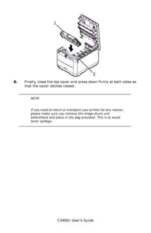 Page 85C3400n User’s Guide
85
       ID_going in_Fig1_14.jpg  
8.Finally, close the top cover and press down firmly at both sides so 
that the cover latches closed.
       
NOTE
I f  y o u  n e e d  t o  r e t u r n  o r  t r a n s port your printer for any reason, 
please make sure you remove the image drum unit 
beforehand and place in the bag provided. This is to avoid 
toner spillage.
Downloaded From ManualsPrinter.com Manuals 
