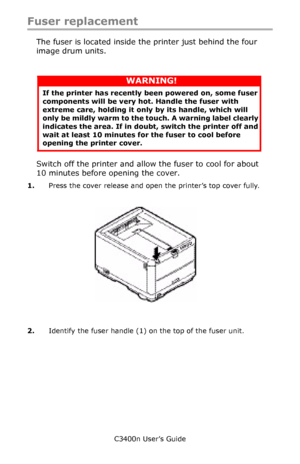 Page 86C3400n User’s Guide
86
Fuser replacement
The fuser is located inside the printer just behind the four 
image drum units.
   
Switch off the printer and allow the fuser to cool for about 
10 minutes before opening the cover.
1.Press the cover release and open the printer’s top cover fully.
   cover open button_F5_23.jpg 
2.Identify the fuser handle (1) on the top of the fuser unit.
WARNING!
If the printer has recently been powered on, some fuser 
components will be very hot. Handle the fuser with 
extreme...