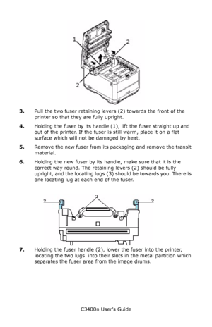 Page 87C3400n User’s Guide
87
     fuser_out_F5_10.jpg  
3.Pull the two fuser retaining levers (2) towards the front of the 
printer so that they are fully upright.
4.Holding the fuser by its handle (1), lift the fuser straight up and 
out of the printer. If the fuser is still warm, place it on a flat 
surface which will not be damaged by heat.
5.Remove the new fuser from its packaging and remove the transit 
material.
6.Holding the new fuser by its handle, make sure that it is the 
correct way round. The...