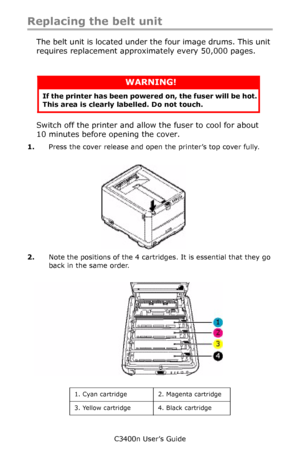 Page 89C3400n User’s Guide
89
Replacing the belt unit
The belt unit is located under the four image drums. This unit 
requires replacement approximately every 50,000 pages.
      
Switch off the printer and allow the fuser to cool for about 
10 minutes before opening the cover.
1.Press the cover release and open the printer’s top cover fully.
     cover open button_F5_23.jpg  
2.Note the positions of the 4 cartridges. It is essential that they go 
back in the same order.
     ID Positions_Fig1_04.jpg...
