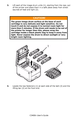 Page 90C3400n User’s Guide
90 3.Lift each of the image drum units (1), starting from the rear, out 
of the printer and place them in a safe place away from direct 
sources of heat and light (2).
      
   IDs _ all out_cover_F8_19.jpg  
4.Locate the two fasteners (1) at each side of the belt (3) and the 
lifting bar (2) at the front end.
CAUTION!
The green image drum surface at the base of each 
cartridge is very delicate and light sensitive. Do not 
touch it and do not expose it to normal room light for 
more...