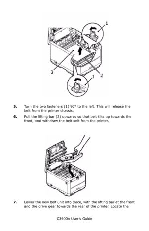 Page 91C3400n User’s Guide
91
     unlock belt_F5_08.jpg  
5.Turn the two fasteners (1) 90° to the left. This will release the 
belt from the printer chassis.
6.Pull the lifting bar (2) upwards so that belt tilts up towards the 
front, and withdraw the belt unit from the printer.
    belt coming out_Fig1_33.jpg  
7.Lower the new belt unit into place, with the lifting bar at the front 
and the drive gear towards the rear of the printer. Locate the 
Downloaded From ManualsPrinter.com Manuals 