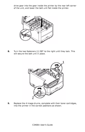 Page 92C3400n User’s Guide
92 drive gear into the gear inside the printer by the rear left corner 
of the unit, and lower the belt unit flat inside the printer.
   belt_roll in _ F5_09.jpg   
8.Turn the two fasteners (1) 90° to the right until they lock. This 
will secure the belt unit in place.
      belt_lock_F5_09_1.jpg 
9.Replace the 4 image drums, complete with their toner cartridges, 
into the printer in the correct positions as shown.
Downloaded From ManualsPrinter.com Manuals 