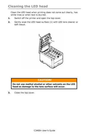 Page 94C3400n User’s Guide
94
Cleaning the LED head
Clean the LED head when printing does not come out clearly, has 
white lines or when text is blurred.
1.Switch off the printer and open the top cover.
2.Gently wipe the LED head surface (1) with LED lens cleaner or 
soft tissue.
       Cleaning LED Head_F5_04.jpg  
     
3.Close the top cover.
CAUTION!
Do not use methyl alcohol or other solvents on the LED 
head as damage to the lens surface will occur.
Downloaded From ManualsPrinter.com Manuals 