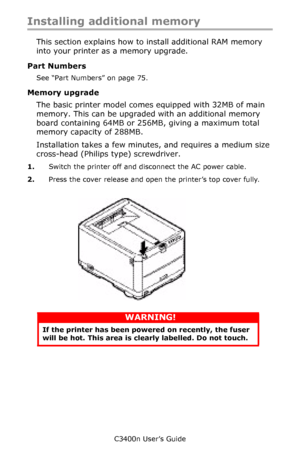 Page 95C3400n User’s Guide
95
Installing additional memory 
This section explains how to install additional RAM memory 
into your printer as a memory upgrade. 
Part Numbers
See “Part Numbers” on page 75.
Memory upgrade
The basic printer model comes equipped with 32MB of main 
memory. This can be upgraded with an additional memory 
board containing 64MB or 256MB, giving a maximum total 
memory capacity of 288MB.
Installation takes a few minutes, and requires a medium size 
cross-head (Philips type) screwdriver....