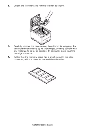 Page 97C3400n User’s Guide
97 5.Unlock the fasteners and remove the belt as shown.
       belt coming out_Fig1_33.jpg   
6.Carefully remove the new memory board from its wrapping. Try 
to handle the board only by its short edges, avoiding contact with 
any metal parts as far as possible. In particular, avoid touching 
the edge connector.
7.Notice that the memory board has a small cutout in the edge 
connector, which is closer to one end than the other.
     Memory card_Fig1_30.jpg  
Downloaded From...