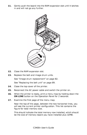 Page 99C3400n User’s Guide
99 11.Gently push the board into the RAM expansion slot until it latches 
in and will not go any further.
      Memory card In_Fig1_35.jpg   
12.Close the RAM expansion slot.
13.Replace the belt and image drum units.
See “Image drum replacement” on page 82.
See “Replacing the belt unit” on page 89.
14.Close the top cover of the printer.
15.Reconnect the AC power cable and switch the printer on.
16.When the printer is ready, print a menu map by holding down the 
ON LINE button on the...