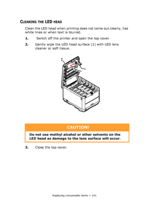 Page 101Replacing consumable items > 101
CLEANING THE LED HEAD
Clean the LED head when printing does not come out clearly, has 
white lines or when text is blurred.
1. Switch off the printer and open the top cover.
2.Gently wipe the LED head surface (1) with LED lens 
cleaner or soft tissue.
3.Close the top cover.
1 
CAUTION!
Do not use methyl alcohol or other solvents on the 
LED head as damage to the lens surface will occur.
Downloaded From ManualsPrinter.com Manuals 