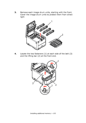 Page 103Installing additional memory > 103
3.Remove each image drum units, starting with the front. 
Cover the image drum units to protect them from direct 
light 
4.Locate the two fasteners (1) at each side of the belt (3) 
and the lifting bar (2) at the front end. 
2 
1 
1
1 2 3 
Downloaded From ManualsPrinter.com Manuals 