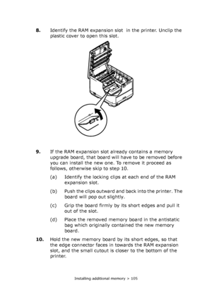 Page 105Installing additional memory > 105
8.Identify the RAM expansion slot  in the printer. Unclip the 
plastic cover to open this slot.
9.If the RAM expansion slot already contains a memory 
upgrade board, that board will have to be removed before 
you can install the new one. To remove it proceed as 
follows, otherwise skip to step 10.
(a) Identify the locking clips at each end of the RAM 
expansion slot.
(b) Push the clips outward and back into the printer. The 
board will pop out slightly.
(c) Grip the...