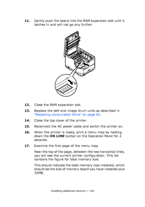 Page 106Installing additional memory > 106
11.Gently push the board into the RAM expansion slot until it 
latches in and will not go any further.
12.Close the RAM expansion slot.
13.Replace the belt and image drum units as described in 
“Replacing consumable items” on page 81.
14.Close the top cover of the printer.
15.Reconnect the AC power cable and switch the printer on.
16.When the printer is ready, print a menu map by holding 
down the ON LINE button on the Operation Panel for 2 
seconds.
17.Examine the...