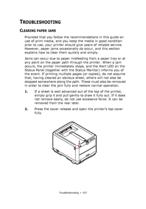 Page 107Troubleshooting > 107
TROUBLESHOOTING
CLEARING PAPER JAMS
Provided that you follow the recommendations in this guide on 
use of print media, and you keep the media in good condition 
prior to use, your printer should give years of reliable service. 
However, paper jams occasionally do occur, and this section 
explains how to clear them quickly and simply.
Jams can occur due to paper misfeeding from a paper tray or at 
any point on the paper path through the printer. When a jam 
occurs, the printer...