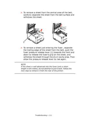 Page 111Troubleshooting > 111
>To remove a sheet from the central area of the belt, 
carefully separate the sheet from the belt surface and 
withdraw the sheet.
>To remove a sheet just entering the fuser , separate 
the trailing edge of the sheet from the belt, push the 
fuser pressure release lever (1) towards the front and 
down to release the fuser’s grip on the sheet, and 
withdraw the sheet through the drum cavity area. Then 
allow the pressure release lever to rise again.
1 
NOTE
If the sheet is well...