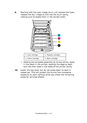 Page 112Troubleshooting > 112
9.Starting with the cyan image drum unit nearest the fuser, 
replace the four image drums into the drum cavity, 
making sure to locate them in the correct order.
>Holding the complete assembly by its top centre, lower 
it into place in the printer, locating the pegs at each 
end into their slots in the sides of the printer cavity.
10.Lower the top cover but do not press down to latch it 
closed yet. This will protect the drums from excessive 
exposure to room lighting while you...