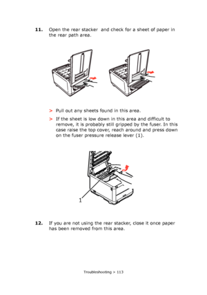 Page 113Troubleshooting > 113
11.Open the rear stacker  and check for a sheet of paper in 
the rear path area.
>Pull out any sheets found in this area.
>If the sheet is low down in this area and difficult to 
remove, it is probably still gripped by the fuser. In this 
case raise the top cover, reach around and press down 
on the fuser pressure release lever (1).
12.If you are not using the rear stacker, close it once paper 
has been removed from this area.
1 
Downloaded From ManualsPrinter.com Manuals 