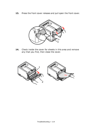 Page 114Troubleshooting > 114
13.Press the front cover release and pull open the front cover.
14.Check inside the cover for sheets in this area and remove 
any that you find, then close the cover.
1 
1 
2 
Downloaded From ManualsPrinter.com Manuals 