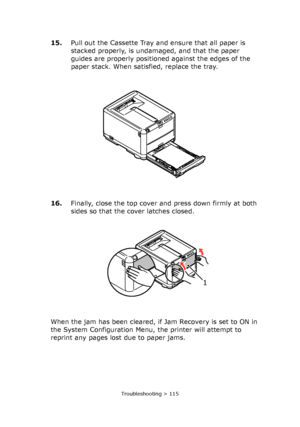 Page 115Troubleshooting > 115
15.Pull out the Cassette Tray and ensure that all paper is 
stacked properly, is undamaged, and that the paper 
guides are properly positioned against the edges of the 
paper stack. When satisfied, replace the tray.
16.Finally, close the top cover and press down firmly at both 
sides so that the cover latches closed.
When the jam has been cleared, if Jam Recovery is set to ON in 
the System Configuration Menu, the printer will attempt to 
reprint any pages lost due to paper jams.
1...