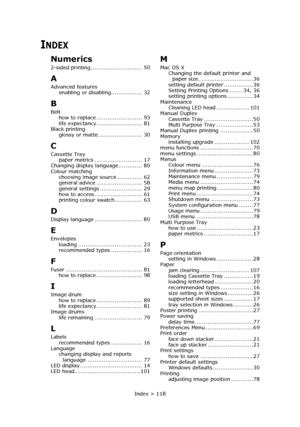 Page 118Index > 118
INDEX
Numerics
2-sided printing ............................ 50
A
Advanced features
enabling or disabling................. 32
B
Belt
how to replace ......................... 93
life expectancy......................... 81
Black printing
glossy or matte ........................ 30
C
Cassette Tray
paper metrics .......................... 17
Changing display language............. 80
Colour matching
choosing image source.............. 62
general advice ......................... 58
general settings...