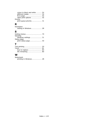 Page 119Index > 119 colour to black and white .......... 56
different media ........................ 54
fit to page ............................... 56
other print options ................... 56
Priority
print queue priority .................. 31
R
Resolution
setting in Windows ................... 28
S
Setting menus.............................. 70
Spooling
Windows settings ..................... 31
Status page
print status page ...................... 50
T
Test printing ................................ 50
Toner...