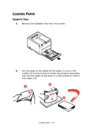 Page 19Loading Paper > 19
LOADING PAPER
CASSETTE TRAY
1.Remove the Cassette Tray from the printer.
2.
Fan the paper to be loaded at the edges (1) and in the 
middle (2) to ensure that all sheets are properly separated, 
then tap the edges of the stack on a flat surface to make it 
flush again.(3).
12
3
Downloaded From ManualsPrinter.com Manuals 