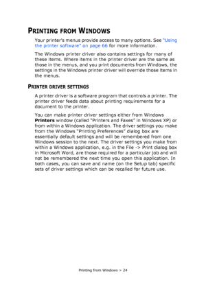 Page 24Printing from Windows > 24
PRINTING FROM WINDOWS
Your printer’s menus provide access to many options. See “Using 
the printer software” on page 66 for more information.
The Windows printer driver also contains settings for many of 
these items. Where items in the printer driver are the same as 
those in the menus, and you print documents from Windows, the 
settings in the Windows printer driver will override those items in 
the menus.
PRINTER DRIVER SETTINGS
A printer driver is a software program that...