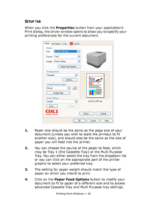 Page 26Printing from Windows > 26
SETUP TAB
When you click the Properties button from your application’s 
Print dialog, the driver window opens to allow you to specify your 
printing preferences for the current document.
1.Paper size should be the same as the page size of your 
document (unless you wish to scale the printout to fit 
another size), and should also be the same as the size of 
paper you will feed into the printer.
2.You can choose the source of the paper to feed, which 
may be Tray 1 (the Cassette...