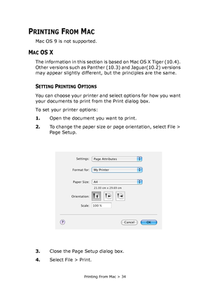 Page 34Printing From Mac > 34
PRINTING FROM MAC
Mac OS 9 is not supported.
MAC OS X
The information in this section is based on Mac OS X Tiger (10.4). 
Other versions such as Panther (10.3) and Jaguar(10.2) versions 
may appear slightly different, but the principles are the same.
SETTING PRINTING OPTIONS
You can choose your printer and select options for how you want 
your documents to print from the Print dialog box.
To set your printer options:
1.Open the document you want to print.
2.To change the paper size...