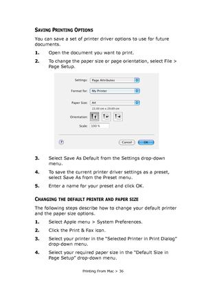 Page 36Printing From Mac > 36
SAVING PRINTING OPTIONS
You can save a set of printer driver options to use for future 
documents. 
1.Open the document you want to print.
2.To change the paper size or page orientation, select File > 
Page Setup.
3.Select Save As Default from the Settings drop-down 
menu.
4.To save the current printer driver settings as a preset, 
select Save As from the Preset menu. 
5.Enter a name for your preset and click OK.
CHANGING THE DEFAULT PRINTER AND PAPER SIZE
The following steps...