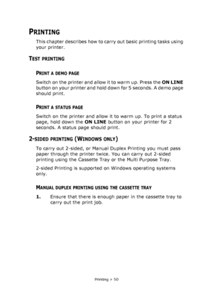 Page 50Printing > 50
PRINTING
This chapter describes how to carry out basic printing tasks using 
your printer.
TEST PRINTING
PRINT A DEMO PAGE
Switch on the printer and allow it to warm up. Press the ON LINE 
button on your printer and hold down for 5 seconds. A demo page 
should print.
PRINT A STATUS PAGE
Switch on the printer and allow it to warm up. To print a status 
page, hold down the ON LINE button on your printer for 2 
seconds. A status page should print.
2-SIDED PRINTING (WINDOWS ONLY)
To carry out...