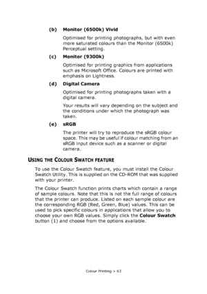 Page 63Colour Printing > 63
(b) Monitor (6500k) Vivid
Optimised for printing photographs, but with even 
more saturated colours than the Monitor (6500k) 
Perceptual setting.
(c) Monitor (9300k)
Optimised for printing graphics from applications 
such as Microsoft Office. Colours are printed with 
emphasis on Lightness. 
(d) Digital Camera
Optimised for printing photographs taken with a 
digital camera. 
Your results will vary depending on the subject and 
the conditions under which the photograph was 
taken....