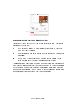 Page 64Colour Printing > 64
An example of using the Colour Swatch function:
You wish to print a logo in a particular shade of red. The steps 
you would follow are:
1.Print a colour swatch, then select the shade of red that 
best suits your needs. 
2.Take a note of the RGB value for the particular shade that 
you liked.
3.Using your program’s colour picker, enter these same 
RGB values, and change the logo to that colour.
The RGB colour displayed on your monitor may not necessarily 
match what was printed on the...