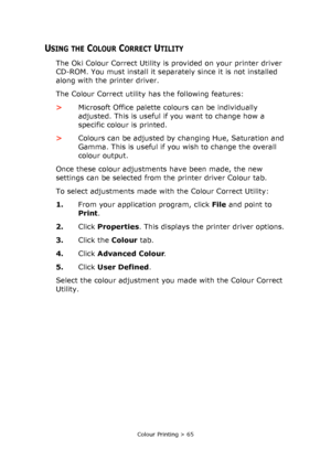 Page 65Colour Printing > 65
USING THE COLOUR CORRECT UTILITY
The Oki Colour Correct Utility is provided on your printer driver 
CD-ROM. You must install it separately since it is not installed 
along with the printer driver.
The Colour Correct utility has the following features:
>Microsoft Office palette colours can be individually 
adjusted. This is useful if you want to change how a 
specific colour is printed.
>Colours can be adjusted by changing Hue, Saturation and 
Gamma. This is useful if you wish to...