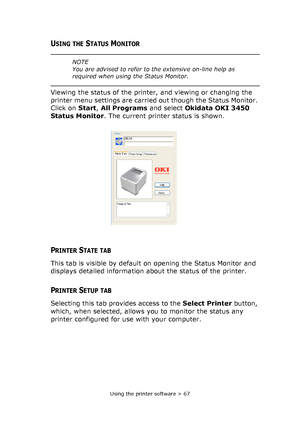 Page 67Using the printer software > 67
USING THE STATUS MONITOR
Viewing the status of the printer, and viewing or changing the 
printer menu settings are carried out though the Status Monitor. 
Click on Start, All Programs and select Okidata OKI 3450 
Status Monitor. The current printer status is shown.
PRINTER STATE TAB
This tab is visible by default on opening the Status Monitor and 
displays detailed information about the status of the printer.
PRINTER SETUP TAB
Selecting this tab provides access to the...