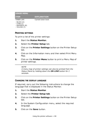 Page 80Using the printer software > 80
PRINTING SETTINGS
To print a list of the printer settings:
1.Start the Status Monitor.
2.Select the Printer Setup tab.
3.Click on the Printer Settings button on the Printer Setup 
tab.
4.Click on the Information menu and then select Print Menu 
Map.
5.Click on the Printer Menu button to print a Menu Map of 
printer settings.
CHANGING THE DISPLAY LANGUAGE
If required, carry out the following instructions to change the 
language that is displayed in the Status Monitor....
