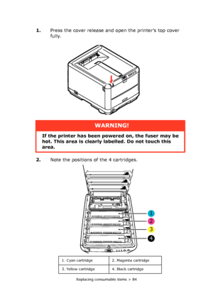 Page 84Replacing consumable items > 84
1.Press the cover release and open the printer’s top cover 
fully.
2.Note the positions of the 4 cartridges.
WARNING!
If the printer has been powered on, the fuser may be 
hot. This area is clearly labelled. Do not touch this 
area.
1. Cyan cartridge 2. Magenta cartridge
3. Yellow cartridge 4. Black cartridge
1
2
3
4
Downloaded From ManualsPrinter.com Manuals 